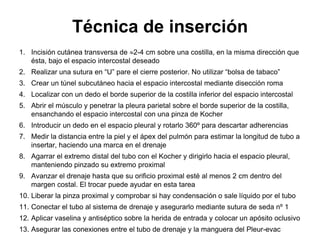 Técnica de inserción
1. Incisión cutánea transversa de 2-4 cm sobre una costilla, en la misma dirección que
   ésta, bajo el espacio intercostal deseado
2. Realizar una sutura en “U” pare el cierre posterior. No utilizar “bolsa de tabaco”
3. Crear un túnel subcutáneo hacia el espacio intercostal mediante disección roma
4. Localizar con un dedo el borde superior de la costilla inferior del espacio intercostal
5. Abrir el músculo y penetrar la pleura parietal sobre el borde superior de la costilla,
   ensanchando el espacio intercostal con una pinza de Kocher
6. Introducir un dedo en el espacio pleural y rotarlo 360º para descartar adherencias
7. Medir la distancia entre la piel y el ápex del pulmón para estimar la longitud de tubo a
   insertar, haciendo una marca en el drenaje
8. Agarrar el extremo distal del tubo con el Kocher y dirigirlo hacia el espacio pleural,
   manteniendo pinzado su extremo proximal
9. Avanzar el drenaje hasta que su orificio proximal esté al menos 2 cm dentro del
   margen costal. El trocar puede ayudar en esta tarea
10. Liberar la pinza proximal y comprobar si hay condensación o sale líquido por el tubo
11. Conectar el tubo al sistema de drenaje y asegurarlo mediante sutura de seda nº 1
12. Aplicar vaselina y antiséptico sobre la herida de entrada y colocar un apósito oclusivo
13. Asegurar las conexiones entre el tubo de drenaje y la manguera del Pleur-evac
 