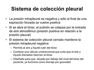Sistema de colección pleural
• La presión intrapleural es negativa y sólo al final de una
  espiración forzada se vuelve positiva
• Si se abre el tórax, el pulmón se colapsa por la entrada
  de aire atmosférico (presión positiva en relación a la
  presión pleural)
• El sistema de colección pleural cerrado mantiene la
  presión intrapleural negativa
   – Permite al aire y líquido salir del tórax
   – Contiene una válvula unidireccional que evita que el aire y
     líquido drenados retornen al tórax
   – Diseñado para que, situado por debajo del nivel del tórax del
     paciente, ya funcione como drenaje por gravedad
 