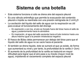 Sistema de una botella
• Este sistema funciona si sólo se drena aire del espacio pleural
• Es una válvula antirreflujo que permite la evacuación del contenido
  pleural e impide su reentrada con una presión retrógrada de 2 cmH2O
• La oscilación del líquido del sello de agua con la respiración es útil
  para evaluar el funcionamiento del drenaje
    – En espiración o con tos, el aire es forzado fuera del tórax hacia el sello de
      agua y posteriormente hacia la atmósfera
    – En inspiración, el agua del sello asciende hacia el tubo torácico hasta una
      altura máxima igual a la presión intratorácica negativa
• El frasco de Bülau debe permanecer por debajo del tórax para que el
  líquido del sello de agua no se vacíe hacia el paciente
• Si también se drena líquido, éste se sumará al que ya existe, de forma
  que aumentará su nivel y por tanto, la profundidad de la varilla (> 2cm)
• El aumento de la profundidad de la varilla se traducirá en mayor
  dificultad para lograr que el aire pase a su través (mayor nivel de
  agua), impidiendo el vaciamiento completo del espacio pleural
 
