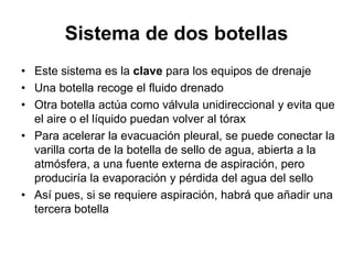 Sistema de dos botellas
• Este sistema es la clave para los equipos de drenaje
• Una botella recoge el fluido drenado
• Otra botella actúa como válvula unidireccional y evita que
  el aire o el líquido puedan volver al tórax
• Para acelerar la evacuación pleural, se puede conectar la
  varilla corta de la botella de sello de agua, abierta a la
  atmósfera, a una fuente externa de aspiración, pero
  produciría la evaporación y pérdida del agua del sello
• Así pues, si se requiere aspiración, habrá que añadir una
  tercera botella
 