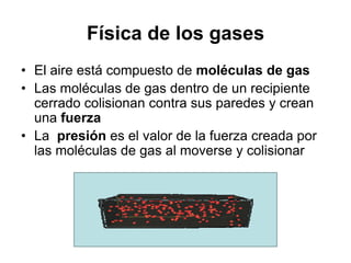 Física de los gases
• El aire está compuesto de moléculas de gas
• Las moléculas de gas dentro de un recipiente
  cerrado colisionan contra sus paredes y crean
  una fuerza
• La presión es el valor de la fuerza creada por
  las moléculas de gas al moverse y colisionar
 
