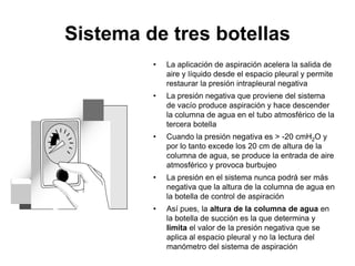 Sistema de tres botellas
         •   La aplicación de aspiración acelera la salida de
             aire y líquido desde el espacio pleural y permite
             restaurar la presión intrapleural negativa
         •   La presión negativa que proviene del sistema
             de vacío produce aspiración y hace descender
             la columna de agua en el tubo atmosférico de la
             tercera botella
         •   Cuando la presión negativa es > -20 cmH2O y
             por lo tanto excede los 20 cm de altura de la
             columna de agua, se produce la entrada de aire
             atmosférico y provoca burbujeo
         •   La presión en el sistema nunca podrá ser más
             negativa que la altura de la columna de agua en
             la botella de control de aspiración
         •   Así pues, la altura de la columna de agua en
             la botella de succión es la que determina y
             limita el valor de la presión negativa que se
             aplica al espacio pleural y no la lectura del
             manómetro del sistema de aspiración
 
