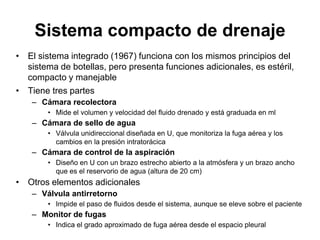 Sistema compacto de drenaje
• El sistema integrado (1967) funciona con los mismos principios del
  sistema de botellas, pero presenta funciones adicionales, es estéril,
  compacto y manejable
• Tiene tres partes
    – Cámara recolectora
        • Mide el volumen y velocidad del fluido drenado y está graduada en ml
    – Cámara de sello de agua
        • Válvula unidireccional diseñada en U, que monitoriza la fuga aérea y los
          cambios en la presión intratorácica
    – Cámara de control de la aspiración
        • Diseño en U con un brazo estrecho abierto a la atmósfera y un brazo ancho
          que es el reservorio de agua (altura de 20 cm)
• Otros elementos adicionales
    – Válvula antirretorno
        • Impide el paso de fluidos desde el sistema, aunque se eleve sobre el paciente
    – Monitor de fugas
        • Indica el grado aproximado de fuga aérea desde el espacio pleural
 