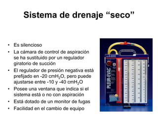 Sistema de drenaje “seco”


• Es silencioso
• La cámara de control de aspiración
  se ha sustituido por un regulador
  giratorio de succión
• El regulador de presión negativa está
  prefijado en -20 cmH2O, pero puede
  ajustarse entre -10 y -40 cmH2O
• Posee una ventana que indica si el
  sistema está o no con aspiración
• Está dotado de un monitor de fugas
• Facilidad en el cambio de equipo
 