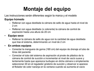 Montaje del equipo
Las instrucciones serán diferentes según la marca y el modelo
Equipo húmedo
   – Rellenar con agua destilada la cámara de sello de agua hasta el nivel de
     2 cm
   – Rellenar con agua destilada (± colorante) la cámara de control de
     aspiración hasta una altura de 20 cm
• Equipo seco
   – Rellenar la cámara de sello de agua con la cantidad de agua destilada
     que trae el sistema, determinando un nivel de 2 cm
• En ambos equipos
   – Conectar la manguera de goma (180 cm) del equipo de drenaje al tubo de
     tórax del paciente
   – Conectar el tubo del sistema de aspiración al pivote de plástico de la
     cámara de control de succión e incrementar el nivel de vacío suave y
     lentamente hasta que aparezca burbujeo en dicha cámara o simplemente
     seleccionar 20 en el regulador giratorio de succión y observar si aparece
     el flotador de color naranja en la ventana cuando se aumenta el vacío
 