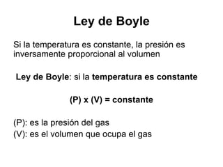 Ley de Boyle
Si la temperatura es constante, la presión es
inversamente proporcional al volumen

Ley de Boyle: si la temperatura es constante

              (P) x (V) = constante

(P): es la presión del gas
(V): es el volumen que ocupa el gas
 