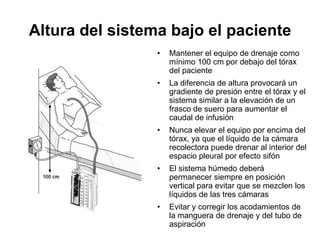 Altura del sistema bajo el paciente
                 •   Mantener el equipo de drenaje como
                     mínimo 100 cm por debajo del tórax
                     del paciente
                 •   La diferencia de altura provocará un
                     gradiente de presión entre el tórax y el
                     sistema similar a la elevación de un
                     frasco de suero para aumentar el
                     caudal de infusión
                 •   Nunca elevar el equipo por encima del
                     tórax, ya que el líquido de la cámara
                     recolectora puede drenar al interior del
                     espacio pleural por efecto sifón
                 •   El sistema húmedo deberá
                     permanecer siempre en posición
                     vertical para evitar que se mezclen los
                     líquidos de las tres cámaras
                 •   Evitar y corregir los acodamientos de
                     la manguera de drenaje y del tubo de
                     aspiración
 