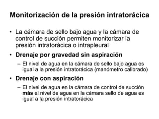 Monitorización de la presión intratorácica

• La cámara de sello bajo agua y la cámara de
  control de succión permiten monitorizar la
  presión intratorácica o intrapleural
• Drenaje por gravedad sin aspiración
  – El nivel de agua en la cámara de sello bajo agua es
    igual a la presión intratorácica (manómetro calibrado)
• Drenaje con aspiración
  – El nivel de agua en la cámara de control de succión
    más el nivel de agua en la cámara sello de agua es
    igual a la presión intratorácica
 