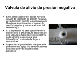 Válvula de alivio de presión negativa

• En la parte superior del equipo hay una
  válvula de liberación de presión negativa,
  cuya depresión permite la entrada de aire
  filtrado para contrarrestar el exceso de
  presión negativa y restaurar el nivel del
  sello de agua
• Si la aspiración no está operativa o si el
  drenaje está a gravedad, la activación de
  esta válvula reducirá la presión negativa
  en la cámara recolectora a cero
  (atmosférica) pudiendo dar lugar a
  neumotórax
• La punción angulada de la manguera de
  goma con una aguja fina también permite
  que entre aire y se equilibren las
  presiones
 