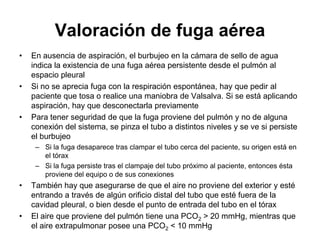 Valoración de fuga aérea
•   En ausencia de aspiración, el burbujeo en la cámara de sello de agua
    indica la existencia de una fuga aérea persistente desde el pulmón al
    espacio pleural
•   Si no se aprecia fuga con la respiración espontánea, hay que pedir al
    paciente que tosa o realice una maniobra de Valsalva. Si se está aplicando
    aspiración, hay que desconectarla previamente
•   Para tener seguridad de que la fuga proviene del pulmón y no de alguna
    conexión del sistema, se pinza el tubo a distintos niveles y se ve si persiste
    el burbujeo
     – Si la fuga desaparece tras clampar el tubo cerca del paciente, su origen está en
       el tórax
     – Si la fuga persiste tras el clampaje del tubo próximo al paciente, entonces ésta
       proviene del equipo o de sus conexiones
•   También hay que asegurarse de que el aire no proviene del exterior y esté
    entrando a través de algún orificio distal del tubo que esté fuera de la
    cavidad pleural, o bien desde el punto de entrada del tubo en el tórax
•   El aire que proviene del pulmón tiene una PCO2 > 20 mmHg, mientras que
    el aire extrapulmonar posee una PCO2 < 10 mmHg
 