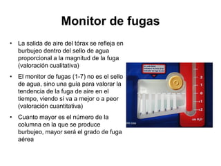 Monitor de fugas
• La salida de aire del tórax se refleja en
  burbujeo dentro del sello de agua
  proporcional a la magnitud de la fuga
  (valoración cualitativa)
• El monitor de fugas (1-7) no es el sello
  de agua, sino una guía para valorar la
  tendencia de la fuga de aire en el
  tiempo, viendo si va a mejor o a peor
  (valoración cuantitativa)
• Cuanto mayor es el número de la
  columna en la que se produce
  burbujeo, mayor será el grado de fuga
  aérea
 