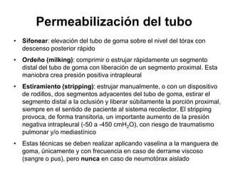 Permeabilización del tubo
• Sifonear: elevación del tubo de goma sobre el nivel del tórax con
  descenso posterior rápido
• Ordeño (milking): comprimir o estrujar rápidamente un segmento
  distal del tubo de goma con liberación de un segmento proximal. Esta
  maniobra crea presión positiva intrapleural
• Estiramiento (stripping): estrujar manualmente, o con un dispositivo
  de rodillos, dos segmentos adyacentes del tubo de goma, estirar el
  segmento distal a la oclusión y liberar súbitamente la porción proximal,
  siempre en el sentido de paciente al sistema recolector. El stripping
  provoca, de forma transitoria, un importante aumento de la presión
  negativa intrapleural (-50 a -450 cmH2O), con riesgo de traumatismo
  pulmonar y/o mediastínico
• Estas técnicas se deben realizar aplicando vaselina a la manguera de
  goma, únicamente y con frecuencia en caso de derrame viscoso
  (sangre o pus), pero nunca en caso de neumotórax aislado
 