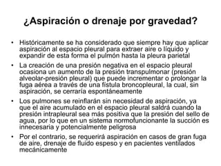 ¿Aspiración o drenaje por gravedad?

• Históricamente se ha considerado que siempre hay que aplicar
  aspiración al espacio pleural para extraer aire o líquido y
  expandir de esta forma el pulmón hasta la pleura parietal
• La creación de una presión negativa en el espacio pleural
  ocasiona un aumento de la presión transpulmonar (presión
  alveolar-presión pleural) que puede incrementar o prolongar la
  fuga aérea a través de una fístula broncopleural, la cual, sin
  aspiración, se cerraría espontáneamente
• Los pulmones se reinflarán sin necesidad de aspiración, ya
  que el aire acumulado en el espacio pleural saldrá cuando la
  presión intrapleural sea más positiva que la presión del sello de
  agua, por lo que en un sistema normofuncionante la succión es
  innecesaria y potencialmente peligrosa
• Por el contrario, se requerirá aspiración en casos de gran fuga
  de aire, drenaje de fluido espeso y en pacientes ventilados
  mecánicamente
 
