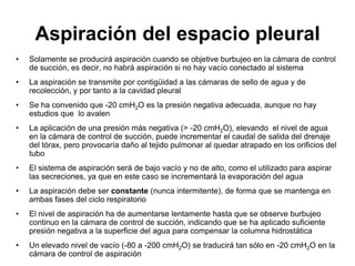Aspiración del espacio pleural
•   Solamente se producirá aspiración cuando se objetive burbujeo en la cámara de control
    de succión, es decir, no habrá aspiración si no hay vacío conectado al sistema
•   La aspiración se transmite por contigüidad a las cámaras de sello de agua y de
    recolección, y por tanto a la cavidad pleural
•   Se ha convenido que -20 cmH2O es la presión negativa adecuada, aunque no hay
    estudios que lo avalen
•   La aplicación de una presión más negativa (> -20 cmH2O), elevando el nivel de agua
    en la cámara de control de succión, puede incrementar el caudal de salida del drenaje
    del tórax, pero provocaría daño al tejido pulmonar al quedar atrapado en los orificios del
    tubo
•   El sistema de aspiración será de bajo vacío y no de alto, como el utilizado para aspirar
    las secreciones, ya que en este caso se incrementará la evaporación del agua
•   La aspiración debe ser constante (nunca intermitente), de forma que se mantenga en
    ambas fases del ciclo respiratorio
•   El nivel de aspiración ha de aumentarse lentamente hasta que se observe burbujeo
    continuo en la cámara de control de succión, indicando que se ha aplicado suficiente
    presión negativa a la superficie del agua para compensar la columna hidrostática
•   Un elevado nivel de vacío (-80 a -200 cmH2O) se traducirá tan sólo en -20 cmH2O en la
    cámara de control de aspiración
 