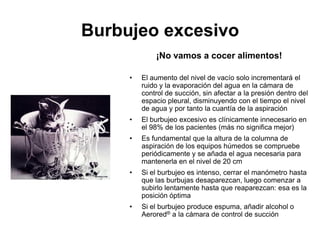 Burbujeo excesivo
             ¡No vamos a cocer alimentos!

     •   El aumento del nivel de vacío solo incrementará el
         ruido y la evaporación del agua en la cámara de
         control de succión, sin afectar a la presión dentro del
         espacio pleural, disminuyendo con el tiempo el nivel
         de agua y por tanto la cuantía de la aspiración
     •   El burbujeo excesivo es clínicamente innecesario en
         el 98% de los pacientes (más no significa mejor)
     •   Es fundamental que la altura de la columna de
         aspiración de los equipos húmedos se compruebe
         periódicamente y se añada el agua necesaria para
         mantenerla en el nivel de 20 cm
     •   Si el burbujeo es intenso, cerrar el manómetro hasta
         que las burbujas desaparezcan, luego comenzar a
         subirlo lentamente hasta que reaparezcan: esa es la
         posición óptima
     •   Si el burbujeo produce espuma, añadir alcohol o
         Aerored® a la cámara de control de succión
 