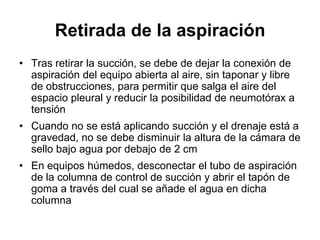 Retirada de la aspiración
• Tras retirar la succión, se debe de dejar la conexión de
  aspiración del equipo abierta al aire, sin taponar y libre
  de obstrucciones, para permitir que salga el aire del
  espacio pleural y reducir la posibilidad de neumotórax a
  tensión
• Cuando no se está aplicando succión y el drenaje está a
  gravedad, no se debe disminuir la altura de la cámara de
  sello bajo agua por debajo de 2 cm
• En equipos húmedos, desconectar el tubo de aspiración
  de la columna de control de succión y abrir el tapón de
  goma a través del cual se añade el agua en dicha
  columna
 
