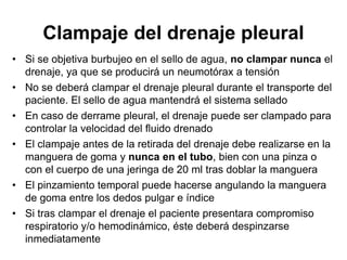 Clampaje del drenaje pleural
• Si se objetiva burbujeo en el sello de agua, no clampar nunca el
  drenaje, ya que se producirá un neumotórax a tensión
• No se deberá clampar el drenaje pleural durante el transporte del
  paciente. El sello de agua mantendrá el sistema sellado
• En caso de derrame pleural, el drenaje puede ser clampado para
  controlar la velocidad del fluido drenado
• El clampaje antes de la retirada del drenaje debe realizarse en la
  manguera de goma y nunca en el tubo, bien con una pinza o
  con el cuerpo de una jeringa de 20 ml tras doblar la manguera
• El pinzamiento temporal puede hacerse angulando la manguera
  de goma entre los dedos pulgar e índice
• Si tras clampar el drenaje el paciente presentara compromiso
  respiratorio y/o hemodinámico, éste deberá despinzarse
  inmediatamente
 
