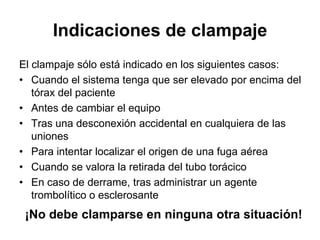 Indicaciones de clampaje
El clampaje sólo está indicado en los siguientes casos:
• Cuando el sistema tenga que ser elevado por encima del
   tórax del paciente
• Antes de cambiar el equipo
• Tras una desconexión accidental en cualquiera de las
   uniones
• Para intentar localizar el origen de una fuga aérea
• Cuando se valora la retirada del tubo torácico
• En caso de derrame, tras administrar un agente
   trombolítico o esclerosante
 ¡No debe clamparse en ninguna otra situación!
 
