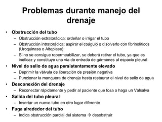 Problemas durante manejo del
                 drenaje
• Obstrucción del tubo
   – Obstrucción extratorácica: ordeñar o irrigar el tubo
   – Obstrucción intratorácica: aspirar el coágulo o disolverlo con fibrinolíticos
     (Uroquinasa o Alteplase)
   – Si no se consigue repermeabilizar, se deberá retirar el tubo, ya que es
     ineficaz y constituye una vía de entrada de gérmenes al espacio pleural
• Nivel de sello de agua persistentemente elevado
   – Deprimir la válvula de liberación de presión negativa
   – Puncionar la manguera de drenaje hasta restaurar el nivel de sello de agua
• Desconexión del drenaje
   – Reconectar rápidamente y pedir al paciente que tosa o haga un Valsalva
• Salida del tubo pleural
   – Insertar un nuevo tubo en otro lugar diferente
• Fuga alrededor del tubo
   – Indica obstrucción parcial del sistema  desobstruir
 