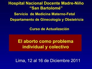 Servicio  de Medicina Materno-Fetal Lima, 12 al 16 de Diciembre 2011 El aborto como problema individual y colectivo Hospital Nacional Docente Madre-Niño “ San Bartolomé” Departamento de Ginecologia y Obstetricia  Curso de Actualización 