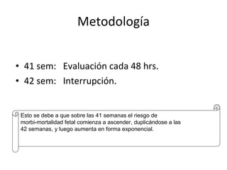 Metodología 41 sem:  Evaluación cada 48 hrs. 42 sem:  Interrupción. Esto se debe a que sobre las 41 semanas el riesgo de  morbi-mortalidad fetal comienza a ascender, duplicándose a las 42 semanas, y luego aumenta en forma exponencial. 