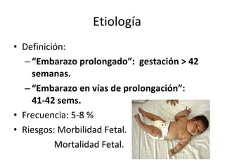 Etiología Definición: “ Embarazo prolongado”:  gestación > 42 semanas. “ Embarazo en vías de prolongación”:  41-42 sems. Frecuencia: 5-8 % Riesgos: Morbilidad Fetal. Mortalidad Fetal. 