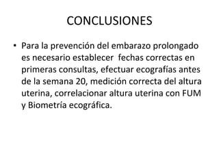 CONCLUSIONES Para la prevención del embarazo prolongado es necesario establecer  fechas correctas en primeras consultas, efectuar ecografías antes de la semana 20, medición correcta del altura uterina, correlacionar altura uterina con FUM y Biometría ecográfica. 