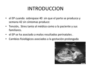 INTRODUCCION el EP cuando  sobrepase 40  sin que el parto se produzca y semana 42 sin síntomas produce: Tensión,  Stres tanto al médico como a la paciente y sus familiares. el EP se ha asociado a malos resultados perinatales . Cambios fisiológicos asociados a la gestación prolongada 