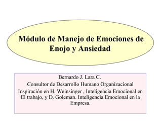 Módulo de Manejo de Emociones de Enojo y Ansiedad  Bernardo J. Lara C.  Consultor de Desarrollo Humano Organizacional Inspiración en H. Weinsinger , Inteligencia Emocional en El trabajo, y D. Goleman. Inteligencia Emocional en la Empresa. 