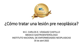 ¿Cómo tratar una lesión pre neoplásica?
M.C. CARLOS E. VÁSQUEZ CASTILLO
MEDICO GASTROENTERÓLOGO
INSTITUTO NACIONAL DE ENFERMEDADES NEOPLASICAS
30 de abril 2022
 