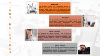 Eustress
Se produce como una respuesta eficaz al
estrés por parte de nuestro organismo que se
prepara para hacer frente a situaciones que
requieren mayor atención, manteniendo alerta a
nuestro organismo pero sin forzarlo en exceso
Distress
Se da cuando el organismo reacciona de modo
inadecuado o excesivo al estrés. Puede darse
ante situaciones estresantes que superan
nuestras capacidades o ante sucesos estresantes
que se repiten de modo prolongado.
Estrés Episódico
Se produce de forma puntual, por lo que se
caracteriza por su breve duración y su naturaleza
esporádica. se trata de una situación limitada y sus
efectos suelen pasar en cuanto se soluciona esta
situación.
Estrés crónico
Se produce por culpa de una exposición repetitiva y
prolongada a varios factores estresantes en el
entorno laboral. Donde se genera una merma en la
resistencia a la presión del empleado.
T
I
P
O
S
D
E
E
S
T
R
E
S
 