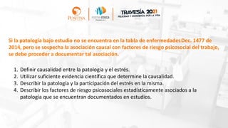 1. Definir causalidad entre la patología y el estrés.
2. Utilizar suficiente evidencia científica que determine la causalidad.
3. Describir la patología y la participación del estrés en la misma.
4. Describir los factores de riesgo psicosociales estadísticamente asociados a la
patología que se encuentran documentados en estudios.
Si la patología bajo estudio no se encuentra en la tabla de enfermedadesDec. 1477 de
2014, pero se sospecha la asociación causal con factores de riesgo psicosocial del trabajo,
se debe proceder a documentar tal asociación.
 