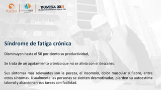 Síndrome de fatiga crónica
Disminuyen hasta el 50 por ciento su productividad,
Se trata de un agotamiento crónico que no se alivia con el descanso.
Sus síntomas más relevantes son la pereza, el insomnio, dolor muscular y fiebre, entre
otros síntomas. Usualmente las personas se sienten desmotivadas, pierden su autoestima
laboral y abandonan sus tareas con facilidad.
 