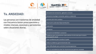 Tx. ANSIEDAD:
Las personas con trastornos de ansiedad
con frecuencia tienen preocupaciones y
miedos intensos, excesivos y persistentes
sobre situaciones diarias.
Sensación de nerviosismo, agitación o tensión
Sensación de peligro inminente, pánico o catástrofe
Aumento del ritmo cardíaco
Respiración acelerada (hiperventilación)
Sudoración
Temblores
Sensación de debilidad o cansancio
Problemas para concentrarse o para pensar en otra cosa que no sea la
preocupación actual
Tener problemas para conciliar el sueño
Padecer problemas gastrointestinales (GI)
Tener dificultades para controlar las preocupaciones
Tener la necesidad de evitar las situaciones que generan ansiedad
 