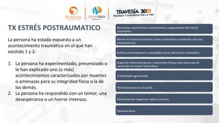 TX ESTRÉS POSTRAUMATICO Recuerdos recurrentes, involuntarios y angustiantes del hecho
traumático
Revivir el hecho traumático como si estuviera sucediendo otra vez
(reviviscencia)
Sueños perturbadores o pesadillas acerca del hecho traumático
Angustia emocional grave o reacciones físicas a las cosas que te
recuerdan el suceso traumático
Irritabilidad agresividad.
Perturbaciones en el sueño.
Pensamientos negativos sobre si mismo.
Desesperanza.
La persona ha estado expuesta a un
acontecimiento traumático en el que han
existido 1 y 2:
1. La persona ha experimentado, presenciado o
le han explicado uno (o más)
acontecimientos caracterizados por muertes
o amenazas para su integridad física o la de
los demás.
2. La persona ha respondido con un temor, una
desesperanza o un horror intensos.
 