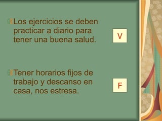 Los ejercicios se deben practicar a diario para tener una buena salud. Tener horarios fijos de trabajo y descanso en casa, nos estresa. V F 