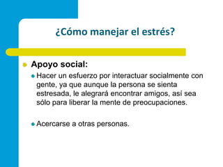 ¿Cómo manejar el estrés?Apoyo social:Hacer un esfuerzo por interactuar socialmente con gente, ya que aunque la persona se sienta estresada, le alegrará encontrar amigos, así sea sólo para liberar la mente de preocupaciones.Acercarse a otras personas.