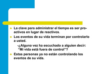 La clave para administrar el tiempo es ser pro-activos en lugar de reactivos.Los eventos de su vida terminan por controlarlo a usted.        -¿Alguna vez ha escuchado a alguien decir: “Mi vida está fuera de control”?Estas personas ya no están controlando los eventos de su vida.