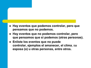 Hay eventos que podemos controlar, pero que pensamos que no podemos.Hay eventos que no podemos controlar, pero que pensamos que si podemos (otras personas).Enliste los eventos que no puede controlar, ejemplos el amanecer, el clima, su esposa (o) u otras personas, entre otros.