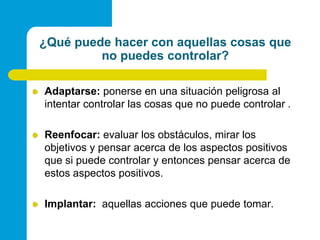 ¿Qué puede hacer con aquellas cosas que no puedes controlar?Adaptarse: ponerse en una situación peligrosa al intentar controlar las cosas que no puede controlar .Reenfocar: evaluar los obstáculos, mirar los objetivos y pensar acerca de los aspectos positivos que si puede controlar y entonces pensar acerca de estos aspectos positivos.Implantar:  aquellas acciones que puede tomar. 
