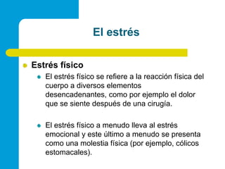 El estrésEstrés físicoEl estrés físico se refiere a la reacción física del cuerpo a diversos elementos desencadenantes, como por ejemplo el dolor que se siente después de una cirugía.El estrés físico a menudo lleva al estrés emocional y este último a menudo se presenta como una molestia física (por ejemplo, cólicos estomacales).