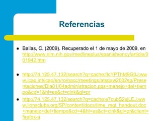 ReferenciasBallas, C. (2009). Recuperado el 1 de mayo de 2009, en http://www.nlm.nih.gov/medlineplus/spanish/ency/article/001942.htmhttp://74.125.47.132/search?q=cache:fIcYPThM9G0J:www.icao.int/icao/en/ro/nacc/meetings/atsqaw2002sp/Presentaciones/Dia01/04administracion.pps+manejo+del+tiempo&cd=1&hl=es&ct=clnk&gl=prhttp://74.125.47.132/search?q=cache:e7cubS2sjLEJ:www.lionsclubs.org/SP/content/docs/time_mgt_handout.doc+manejo+del+tiempo&cd=4&hl=es&ct=clnk&gl=pr&client=firefox-a