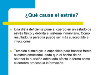¿Quécausa el estrés?Una dieta deficiente pone al cuerpo en un estado de estrés físico y debilita el sistema inmunitario. Como resultado, la persona puede ser más susceptible a infecciones.También disminuye la capacidad para hacerle frente al estrés emocional, dado que el hecho de no obtener la nutrición adecuada afecta la forma como el cerebro procesa la información.