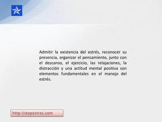 Admitir la existencia del estrés, reconocer su
presencia, organizar el pensamiento, junto con
el descanso, el ejercicio, las relajaciones, la
distracción y una actitud mental positiva son
elementos fundamentales en el manejo del
estrés.
 