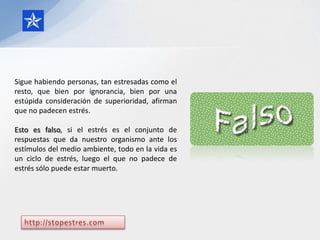Sigue habiendo personas, tan estresadas como el
resto, que bien por ignorancia, bien por una
estúpida consideración de superioridad, afirman
que no padecen estrés.

Esto es falso, si el estrés es el conjunto de
respuestas que da nuestro organismo ante los
estímulos del medio ambiente, todo en la vida es
un ciclo de estrés, luego el que no padece de
estrés sólo puede estar muerto.
 