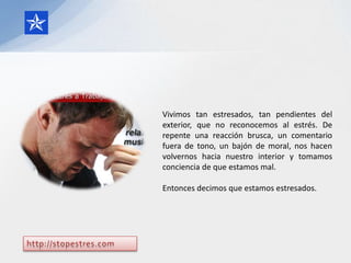 Vivimos tan estresados, tan pendientes del
exterior, que no reconocemos al estrés. De
repente una reacción brusca, un comentario
fuera de tono, un bajón de moral, nos hacen
volvernos hacia nuestro interior y tomamos
conciencia de que estamos mal.

Entonces decimos que estamos estresados.
 