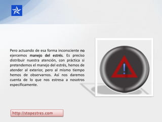 Pero actuando de esa forma inconsciente no
ejercemos manejo del estrés. Es preciso
distribuir nuestra atención, con práctica si
pretendemos el manejo del estrés, hemos de
atender al exterior, pero al mismo tiempo
hemos de observarnos. Así nos daremos
cuenta de lo que nos estresa a nosotros
específicamente.
 