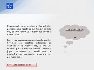 El manejo del estrés requiere anotar todos los
pensamientos negativos que tengamos cada
día, el sólo hecho de hacerlo nos ayuda a
identificarlos.

Luego cuando sepamos que están ahí, que los
llevamos con nosotros, estaremos en
condiciones de reconocerlos, y una vez
veamos que los estamos dejando entrar a
jugar, estaremos en condiciones de
apartarlos, por inoperantes y porque nos
producen daño.
 