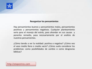 Reorganizar los pensamientos

Hay pensamientos buenos y pensamientos malos, pensamientos
positivos y pensamientos negativos. Cualquier planteamiento
serio para el manejo del estrés, para ahondar en sus causas y
ponerles remedio, pasa necesariamente por el análisis de
nuestros pensamientos.

¿Cómo tiendo a ver la realidad: positiva o negativa? ¿Cómo veo
el vaso medio lleno o medio vacío? ¿Cómo suelo considerar los
problemas: como posibilidades de cambio o como desgracias
bíblicas?
 