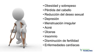 • Obesidad y sobrepeso
• Pérdida del cabello
• Reducción del deseo sexual
• Depresión
• Menstruación irregular
• Acné
• Úlceras
• Insomnio
• Disminución de fertilidad
• Enfermedades cardíacas
 